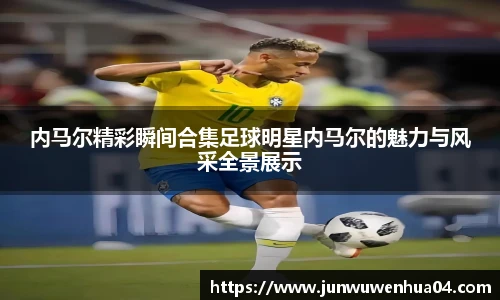 内马尔精彩瞬间合集足球明星内马尔的魅力与风采全景展示